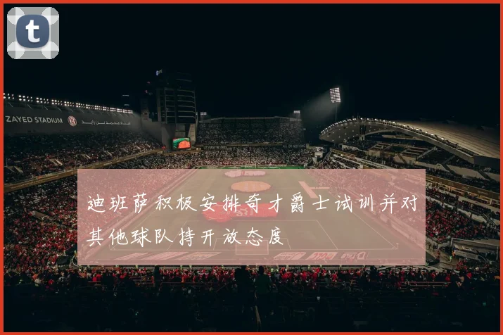 迪班萨积极安排奇才爵士试训并对其他球队持开放态度