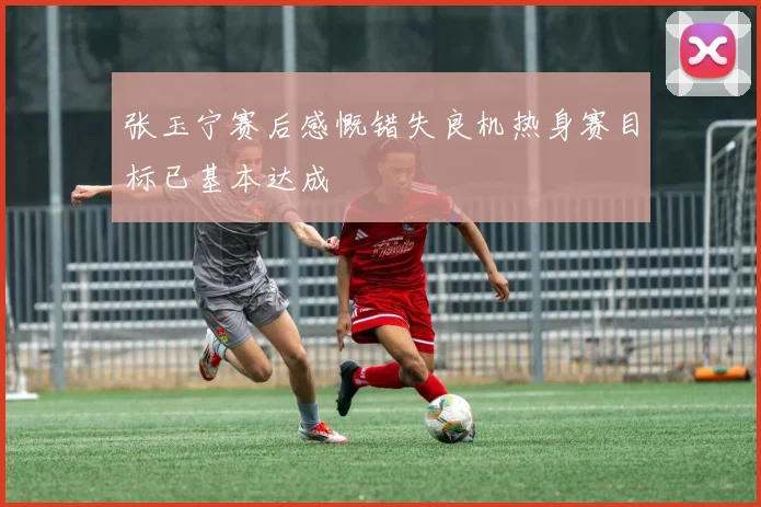 张玉宁赛后感慨错失良机热身赛目标已基本达成