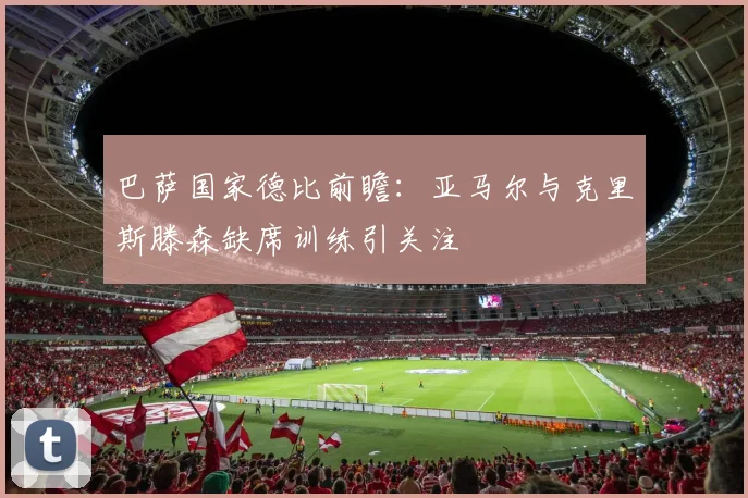 巴萨国家德比前瞻：亚马尔与克里斯滕森缺席训练引关注