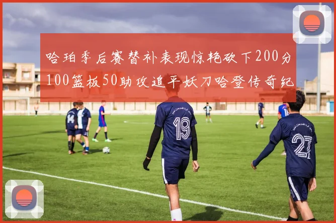 哈珀季后赛替补表现惊艳砍下200分100篮板50助攻追平妖刀哈登传奇纪录