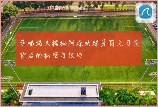 萨福诺夫揭秘阿森纳球员罚点习惯背后的秘密与技巧