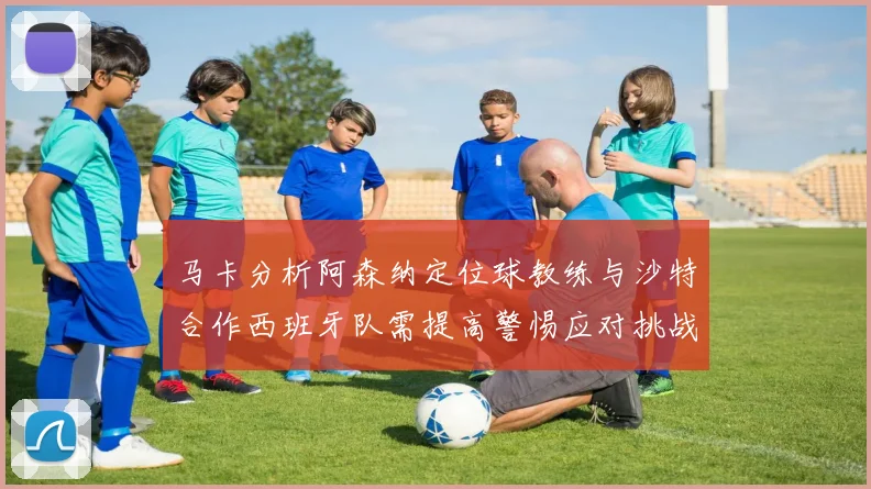 马卡分析阿森纳定位球教练与沙特合作西班牙队需提高警惕应对挑战