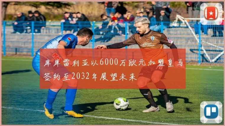 库库雷利亚以6000万欧元加盟皇马签约至2032年展望未来