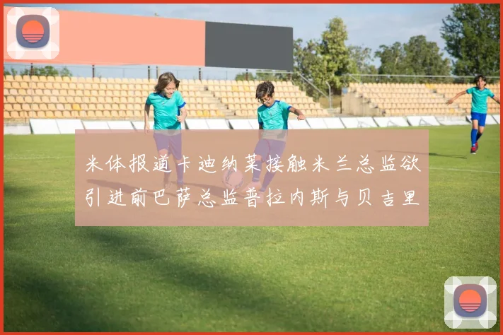 米体报道卡迪纳莱接触米兰总监欲引进前巴萨总监普拉内斯与贝吉里斯坦