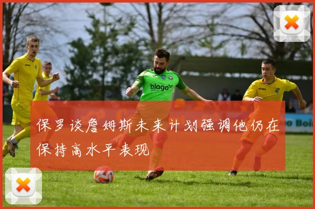 保罗谈詹姆斯未来计划强调他仍在保持高水平表现