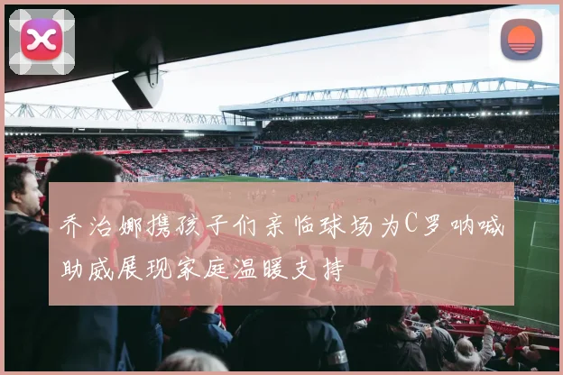 乔治娜携孩子们亲临球场为C罗呐喊助威展现家庭温暖支持