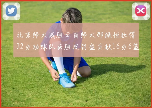 北京师大战胜云南师大邵振恒独得32分助球队获胜皮昌盛贡献16分6篮板5助攻