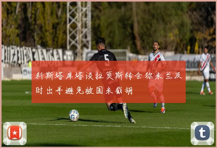 科斯塔库塔谈拉莫斯转会称米兰及时出手避免被国米截胡
