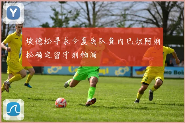 埃德松寻求今夏离队费内巴切阿利松确定留守利物浦
