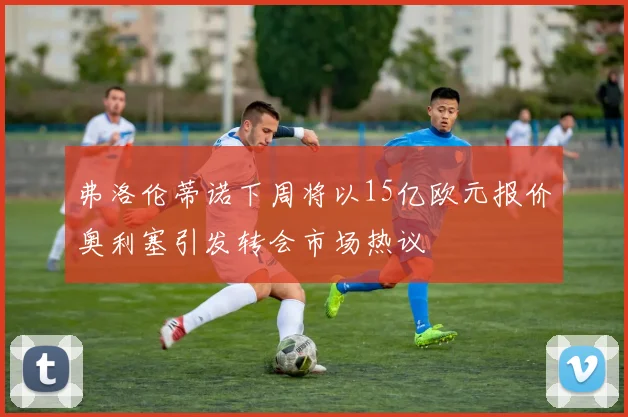 弗洛伦蒂诺下周将以15亿欧元报价奥利塞引发转会市场热议