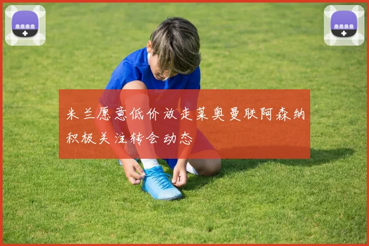 米兰愿意低价放走莱奥曼联阿森纳积极关注转会动态