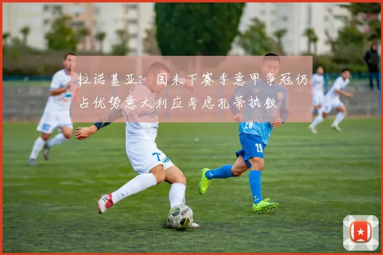 拉诺基亚：国米下赛季意甲争冠仍占优势意大利应考虑孔蒂执教