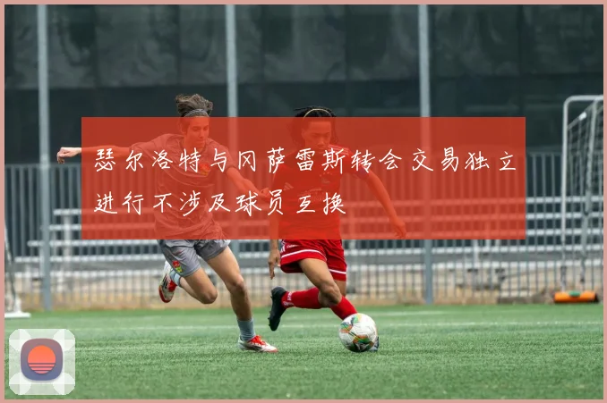 瑟尔洛特与冈萨雷斯转会交易独立进行不涉及球员互换