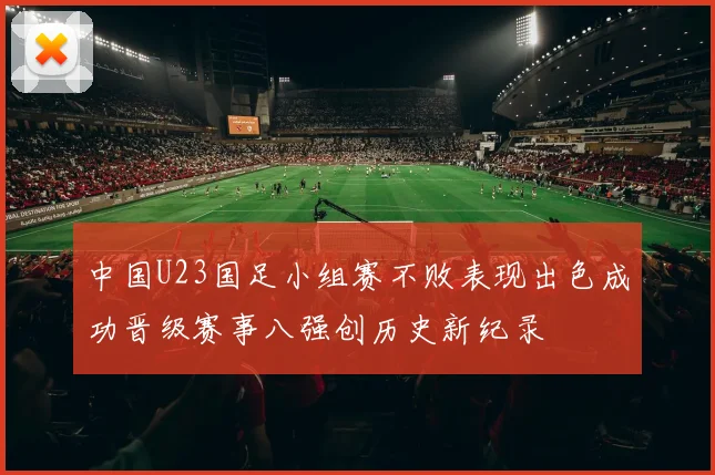 中国U23国足小组赛不败表现出色成功晋级赛事八强创历史新纪录