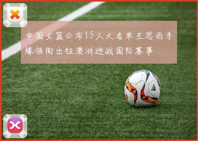 中国女篮公布15人大名单王思雨李缘领衔出征澳洲迎战国际赛事