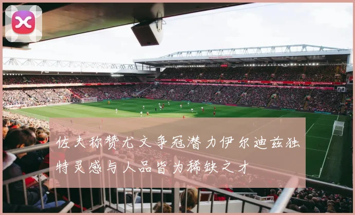 佐夫称赞尤文争冠潜力伊尔迪兹独特灵感与人品皆为稀缺之才