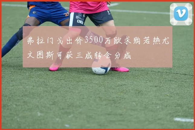 弗拉门戈出价3500万欧求购若热尤文图斯可获三成转会分成