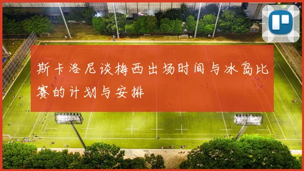 斯卡洛尼谈梅西出场时间与冰岛比赛的计划与安排