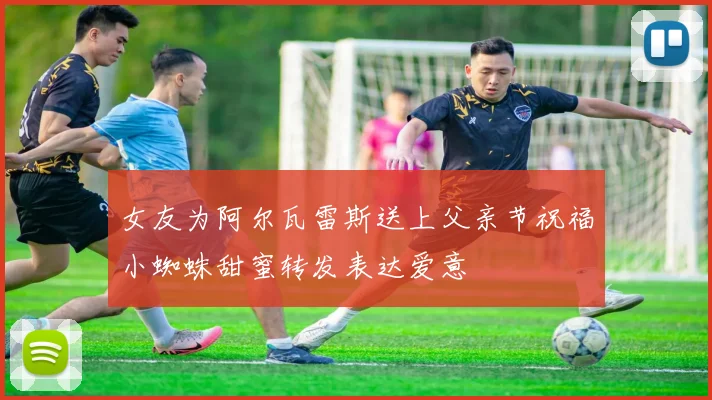 女友为阿尔瓦雷斯送上父亲节祝福小蜘蛛甜蜜转发表达爱意