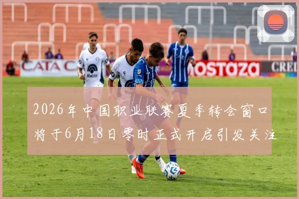 2026年中国职业联赛夏季转会窗口将于6月18日零时正式开启引发关注