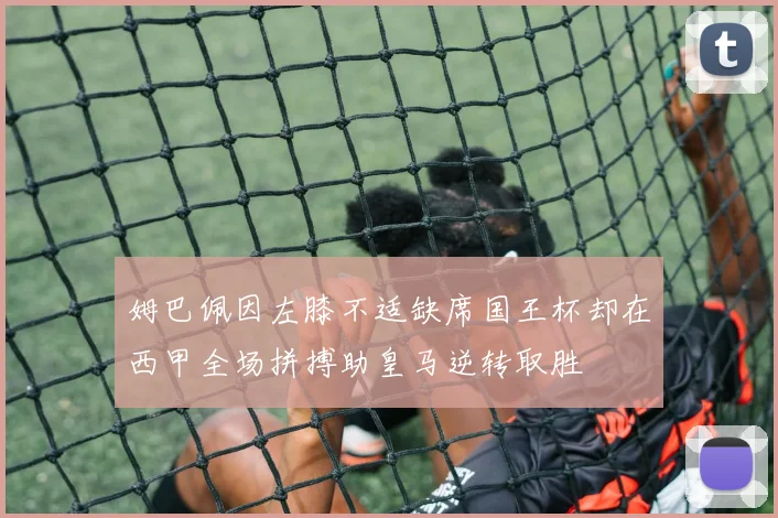 姆巴佩因左膝不适缺席国王杯却在西甲全场拼搏助皇马逆转取胜