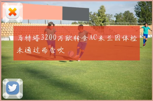 马特塔3200万欧转会AC米兰因体检未通过而告吹