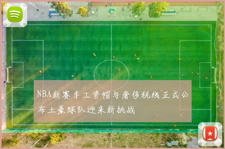 NBA新赛季工资帽与奢侈税线正式公布土豪球队迎来新挑战