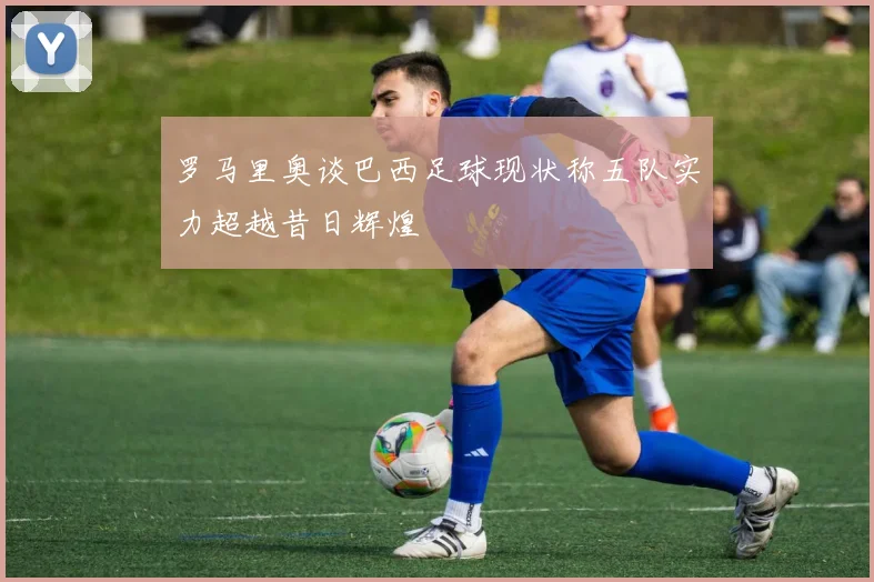 罗马里奥谈巴西足球现状称五队实力超越昔日辉煌