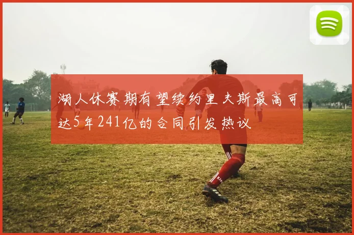 湖人休赛期有望续约里夫斯最高可达5年241亿的合同引发热议