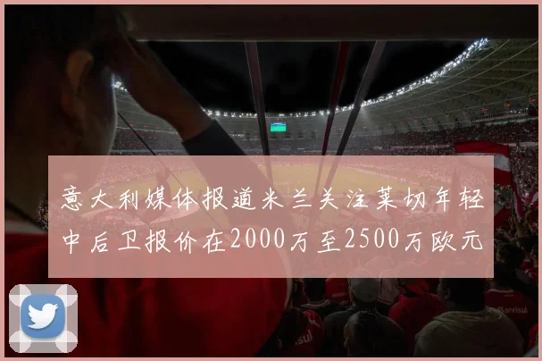 意大利媒体报道米兰关注莱切年轻中后卫报价在2000万至2500万欧元之间